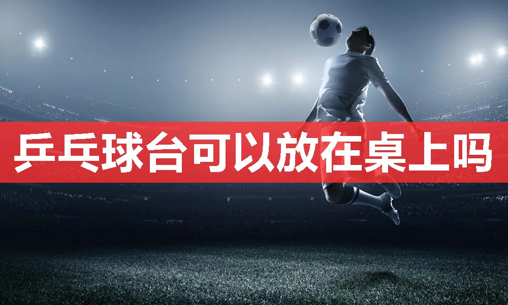 乒乓球台可以放在桌上吗 乒乓球台可以放在桌上吗