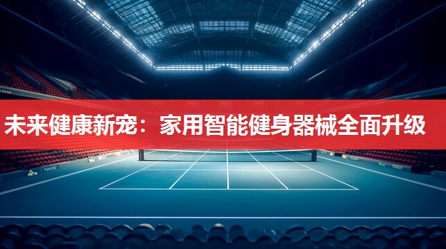 未来健康新宠:家用智能健身器械全面升级 未来健康新宠:家用智能健身器械全面升级