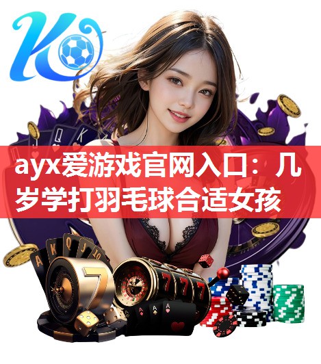 几岁学打羽毛球合适女孩 几岁学打羽毛球合适女孩