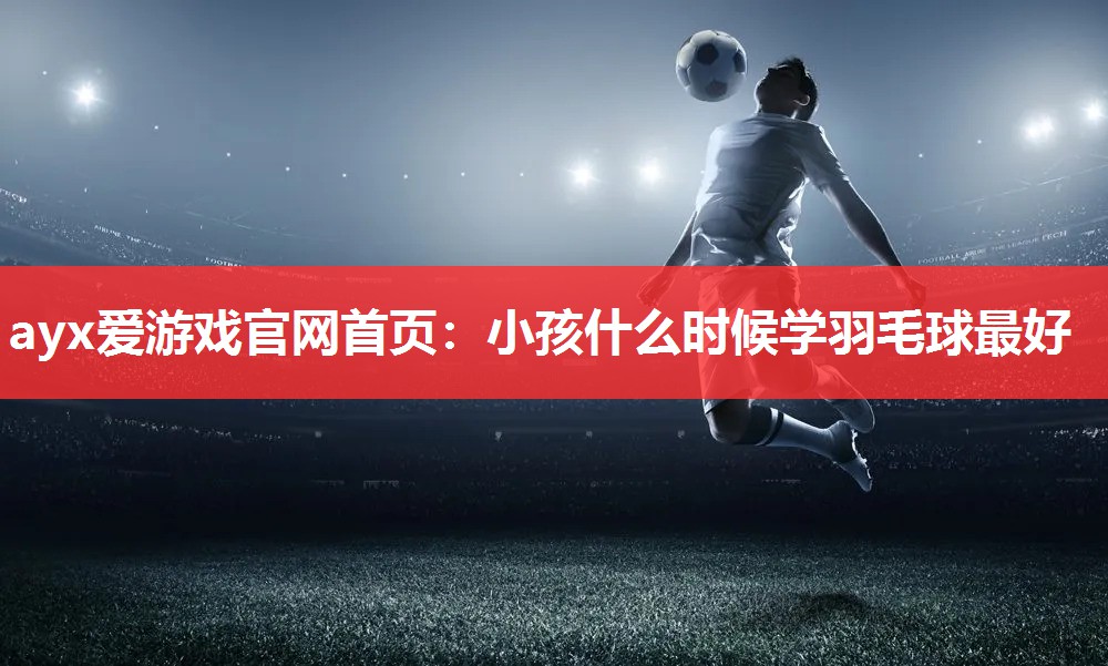 小孩什么时候学羽毛球最好 小孩什么时候学羽毛球最好